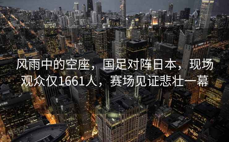 風(fēng)雨中的空座，國(guó)足對(duì)陣日本，現(xiàn)場(chǎng)觀眾僅1661人，賽場(chǎng)見證悲壯一幕