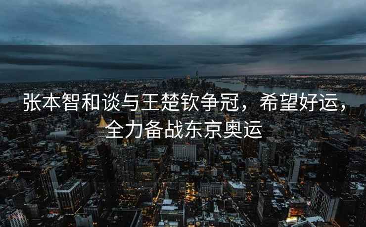 張本智和談與王楚欽爭冠，希望好運，全力備戰(zhàn)東京奧運
