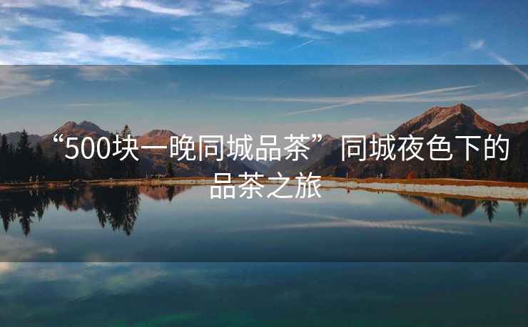 “500塊一晚同城品茶”同城夜色下的品茶之旅