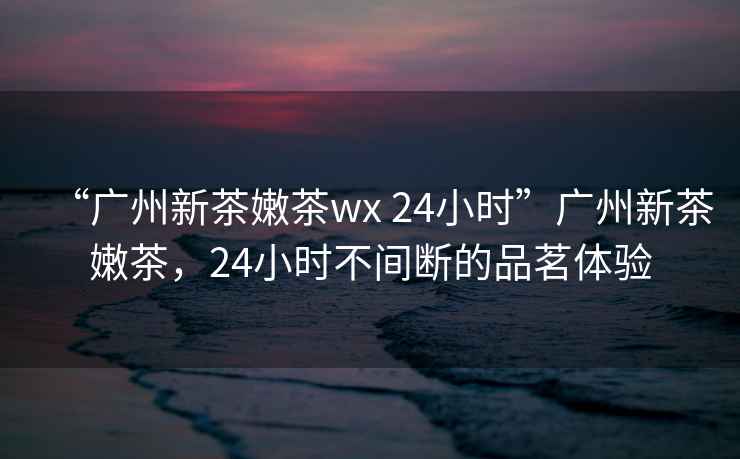 “廣州新茶嫩茶wx 24小時”廣州新茶嫩茶，24小時不間斷的品茗體驗