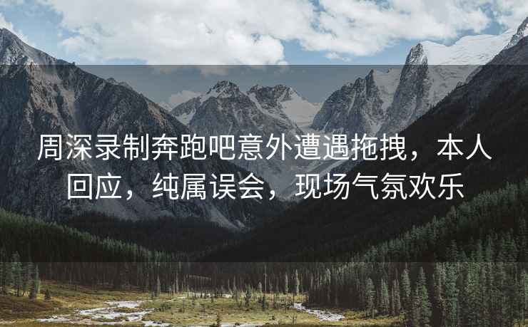 周深錄制奔跑吧意外遭遇拖拽，本人回應(yīng)，純屬誤會，現(xiàn)場氣氛歡樂