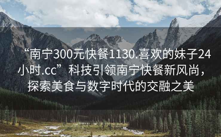 “南寧300元快餐1130.喜歡的妹子24小時(shí).cc”科技引領(lǐng)南寧快餐新風(fēng)尚，探索美食與數(shù)字時(shí)代的交融之美