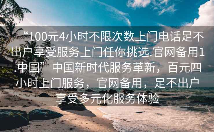 “100元4小時不限次數(shù)上門電話足不出戶享受服務(wù)上門任你挑選.官網(wǎng)備用1.中國”中國新時代服務(wù)革新，百元四小時上門服務(wù)，官網(wǎng)備用，足不出戶享受多元化服務(wù)體驗