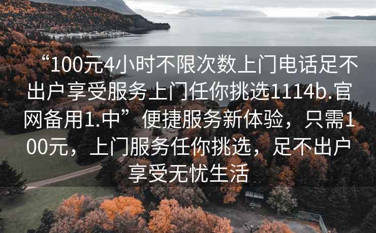 “100元4小時(shí)不限次數(shù)上門(mén)電話足不出戶(hù)享受服務(wù)上門(mén)任你挑選1114b.官網(wǎng)備用1.中”便捷服務(wù)新體驗(yàn)，只需100元，上門(mén)服務(wù)任你挑選，足不出戶(hù)享受無(wú)憂生活