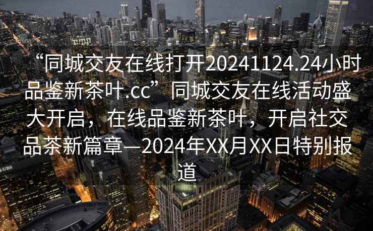 “同城交友在線打開20241124.24小時(shí)品鑒新茶葉.cc”同城交友在線活動(dòng)盛大開啟，在線品鑒新茶葉，開啟社交品茶新篇章—2024年XX月XX日特別報(bào)道