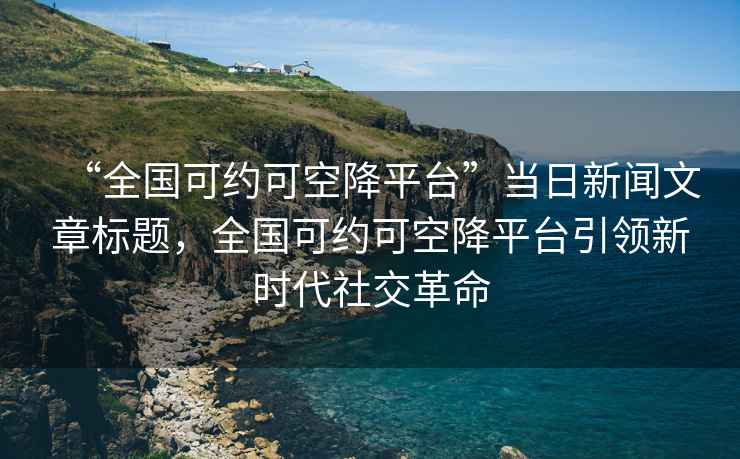 “全國可約可空降平臺”當日新聞文章標題，全國可約可空降平臺引領新時代社交革命