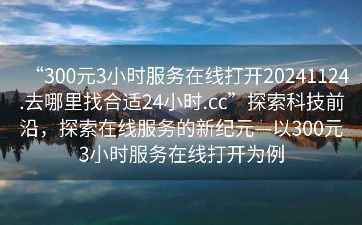 “300元3小時(shí)服務(wù)在線打開20241124.去哪里找合適24小時(shí).cc”探索科技前沿，探索在線服務(wù)的新紀(jì)元—以300元3小時(shí)服務(wù)在線打開為例