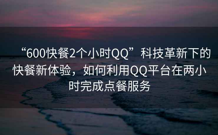 “600快餐2個(gè)小時(shí)QQ”科技革新下的快餐新體驗(yàn)，如何利用QQ平臺(tái)在兩小時(shí)完成點(diǎn)餐服務(wù)