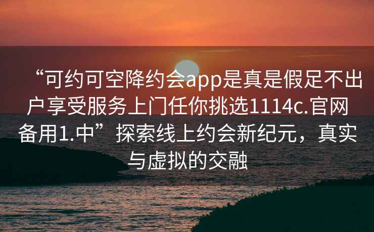 “可約可空降約會app是真是假足不出戶享受服務(wù)上門任你挑選1114c.官網(wǎng)備用1.中”探索線上約會新紀元，真實與虛擬的交融