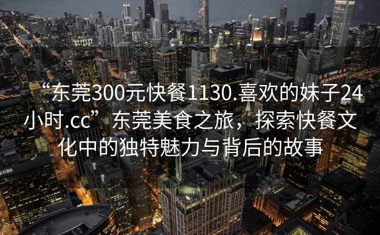 “東莞300元快餐1130.喜歡的妹子24小時(shí).cc”東莞美食之旅，探索快餐文化中的獨(dú)特魅力與背后的故事