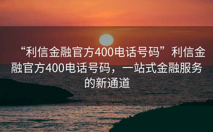 “利信金融官方400電話(huà)號(hào)碼”利信金融官方400電話(huà)號(hào)碼，一站式金融服務(wù)的新通道