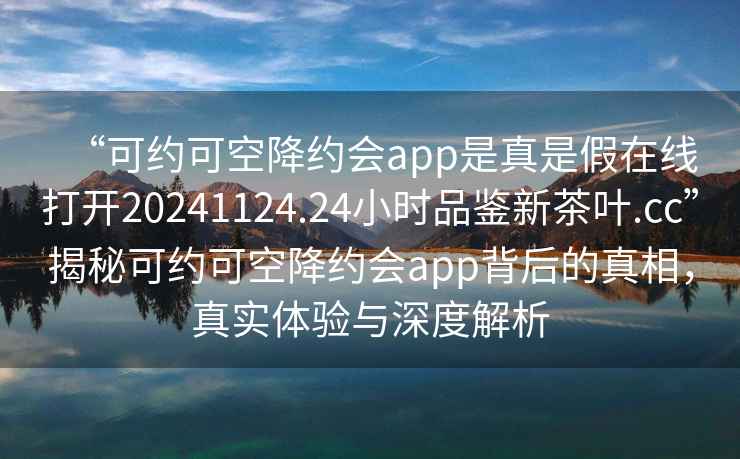 “可約可空降約會app是真是假在線打開20241124.24小時品鑒新茶葉.cc”揭秘可約可空降約會app背后的真相，真實體驗與深度解析