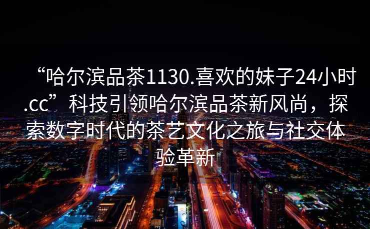 “哈爾濱品茶1130.喜歡的妹子24小時(shí).cc”科技引領(lǐng)哈爾濱品茶新風(fēng)尚，探索數(shù)字時(shí)代的茶藝文化之旅與社交體驗(yàn)革新