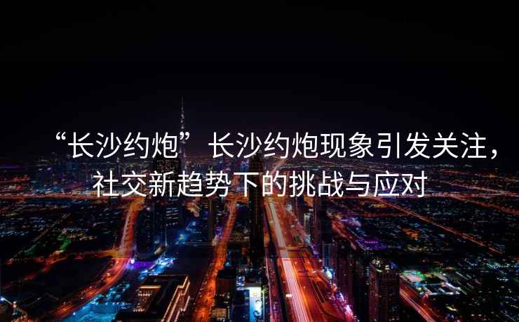 “長(zhǎng)沙約炮”長(zhǎng)沙約炮現(xiàn)象引發(fā)關(guān)注，社交新趨勢(shì)下的挑戰(zhàn)與應(yīng)對(duì)