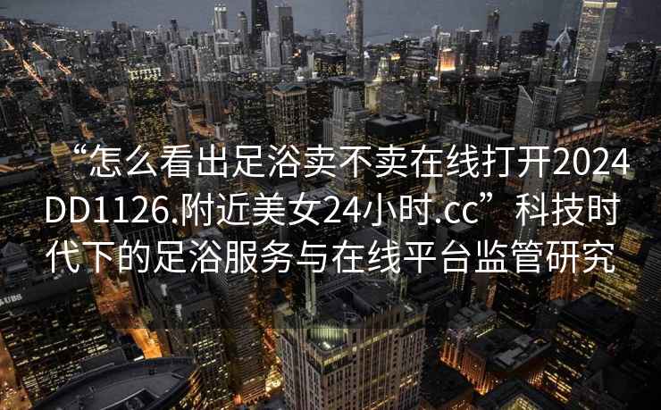 “怎么看出足浴賣不賣在線打開2024DD1126.附近美女24小時(shí).cc”科技時(shí)代下的足浴服務(wù)與在線平臺(tái)監(jiān)管研究