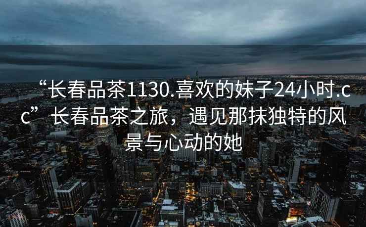 “長春品茶1130.喜歡的妹子24小時.cc”長春品茶之旅，遇見那抹獨(dú)特的風(fēng)景與心動的她