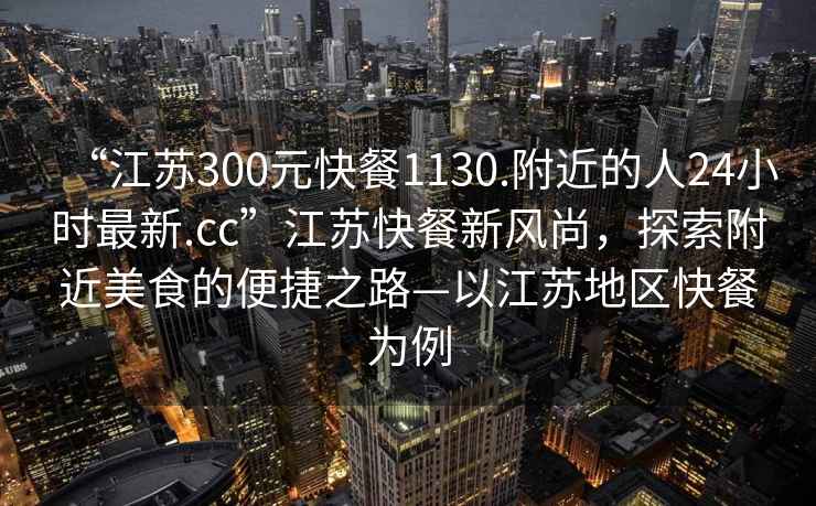 “江蘇300元快餐1130.附近的人24小時最新.cc”江蘇快餐新風(fēng)尚，探索附近美食的便捷之路—以江蘇地區(qū)快餐為例