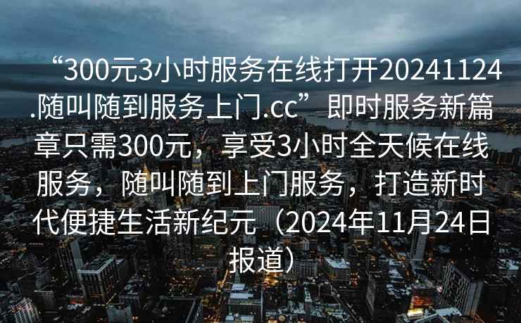 “300元3小時(shí)服務(wù)在線打開20241124.隨叫隨到服務(wù)上門.cc”即時(shí)服務(wù)新篇章只需300元，享受3小時(shí)全天候在線服務(wù)，隨叫隨到上門服務(wù)，打造新時(shí)代便捷生活新紀(jì)元（2024年11月24日?qǐng)?bào)道）