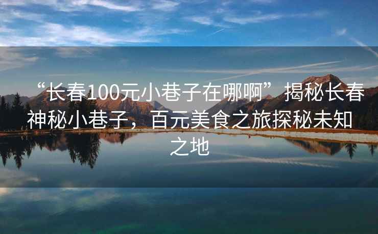 “長(zhǎng)春100元小巷子在哪啊”揭秘長(zhǎng)春神秘小巷子，百元美食之旅探秘未知之地