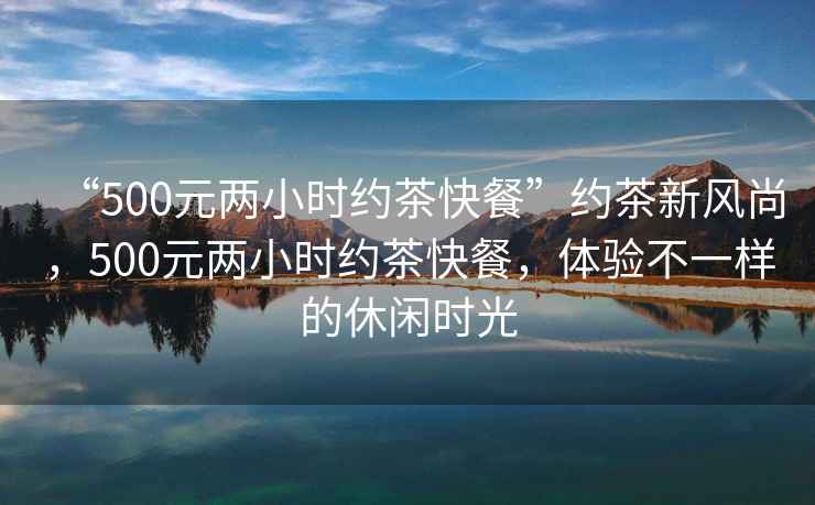 “500元兩小時(shí)約茶快餐”約茶新風(fēng)尚，500元兩小時(shí)約茶快餐，體驗(yàn)不一樣的休閑時(shí)光