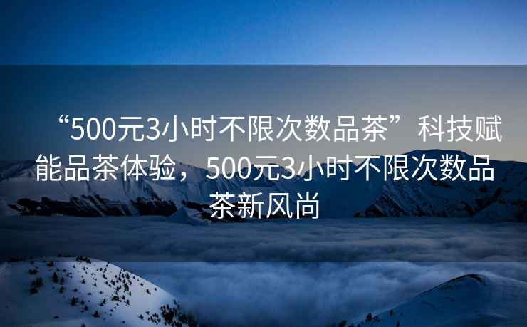 “500元3小時(shí)不限次數(shù)品茶”科技賦能品茶體驗(yàn)，500元3小時(shí)不限次數(shù)品茶新風(fēng)尚
