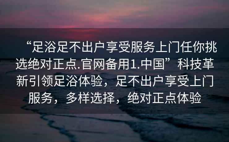 “足浴足不出戶享受服務上門任你挑選絕對正點.官網(wǎng)備用1.中國”科技革新引領足浴體驗，足不出戶享受上門服務，多樣選擇，絕對正點體驗