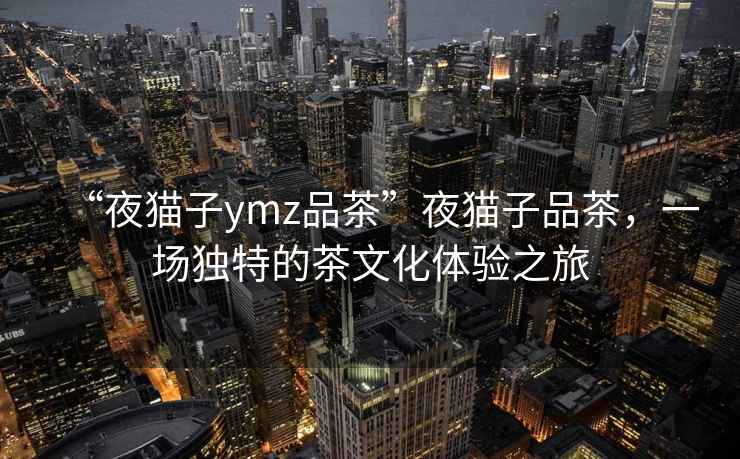 “夜貓子ymz品茶”夜貓子品茶，一場獨(dú)特的茶文化體驗(yàn)之旅