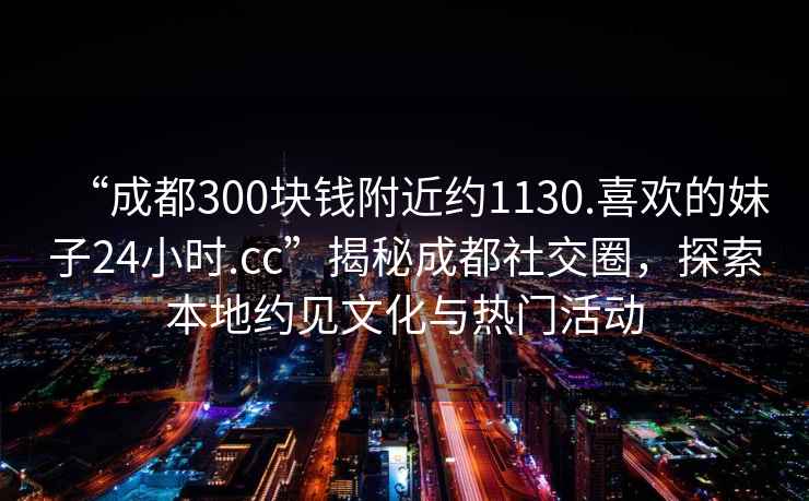 “成都300塊錢(qián)附近約1130.喜歡的妹子24小時(shí).cc”揭秘成都社交圈，探索本地約見(jiàn)文化與熱門(mén)活動(dòng)