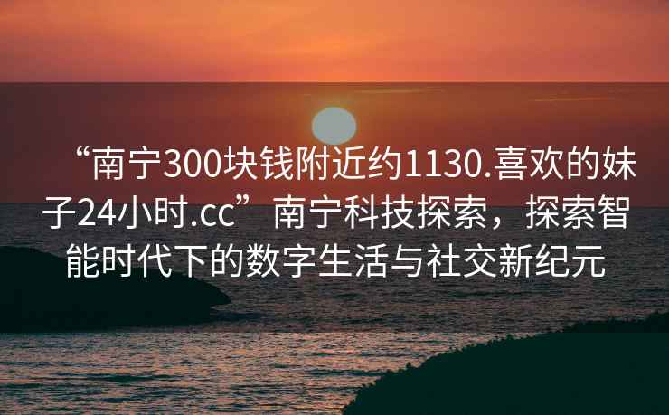“南寧300塊錢(qián)附近約1130.喜歡的妹子24小時(shí).cc”南寧科技探索，探索智能時(shí)代下的數(shù)字生活與社交新紀(jì)元