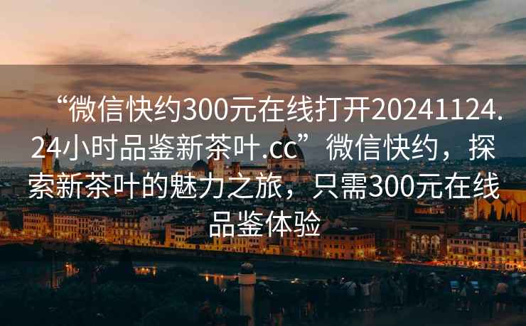 “微信快約300元在線打開20241124.24小時(shí)品鑒新茶葉.cc”微信快約，探索新茶葉的魅力之旅，只需300元在線品鑒體驗(yàn)