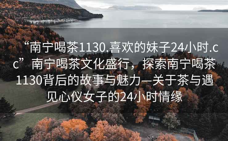 “南寧喝茶1130.喜歡的妹子24小時.cc”南寧喝茶文化盛行，探索南寧喝茶1130背后的故事與魅力—關(guān)于茶與遇見心儀女子的24小時情緣