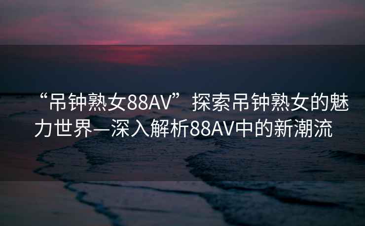 “吊鐘熟女88AV”探索吊鐘熟女的魅力世界—深入解析88AV中的新潮流