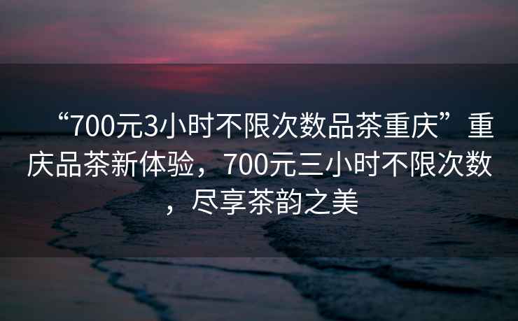 “700元3小時(shí)不限次數(shù)品茶重慶”重慶品茶新體驗(yàn)，700元三小時(shí)不限次數(shù)，盡享茶韻之美