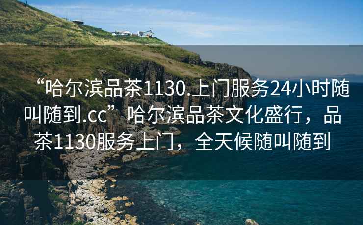 “哈爾濱品茶1130.上門服務(wù)24小時(shí)隨叫隨到.cc”哈爾濱品茶文化盛行，品茶1130服務(wù)上門，全天候隨叫隨到