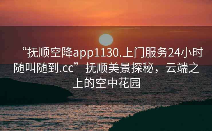 “撫順空降app1130.上門服務(wù)24小時隨叫隨到.cc”撫順美景探秘，云端之上的空中花園