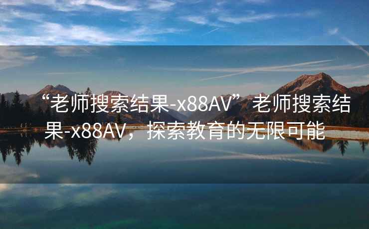 “老師搜索結(jié)果-x88AV”老師搜索結(jié)果-x88AV，探索教育的無(wú)限可能