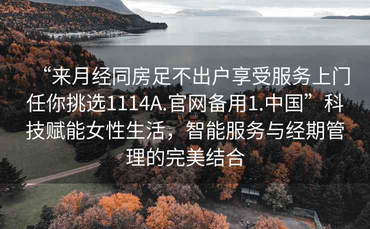“來月經(jīng)同房足不出戶享受服務(wù)上門任你挑選1114A.官網(wǎng)備用1.中國”科技賦能女性生活，智能服務(wù)與經(jīng)期管理的完美結(jié)合