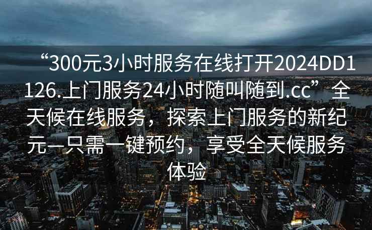 “300元3小時服務(wù)在線打開2024DD1126.上門服務(wù)24小時隨叫隨到.cc”全天候在線服務(wù)，探索上門服務(wù)的新紀(jì)元—只需一鍵預(yù)約，享受全天候服務(wù)體驗