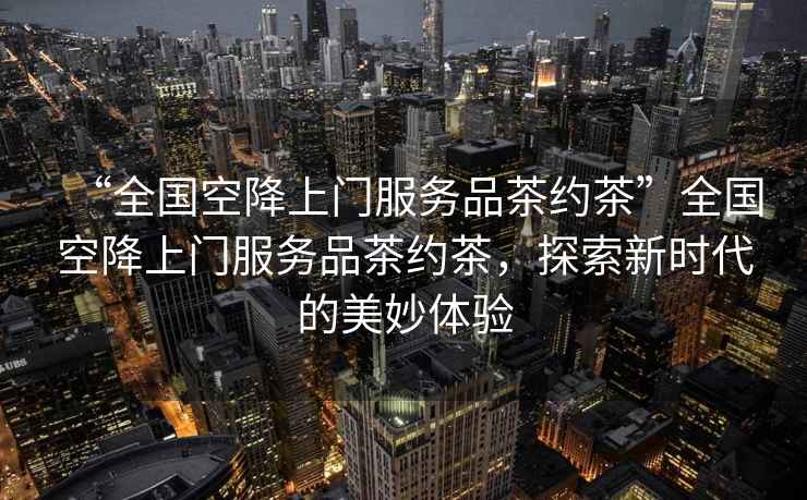 “全國(guó)空降上門(mén)服務(wù)品茶約茶”全國(guó)空降上門(mén)服務(wù)品茶約茶，探索新時(shí)代的美妙體驗(yàn)