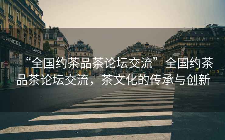 “全國約茶品茶論壇交流”全國約茶品茶論壇交流，茶文化的傳承與創(chuàng)新