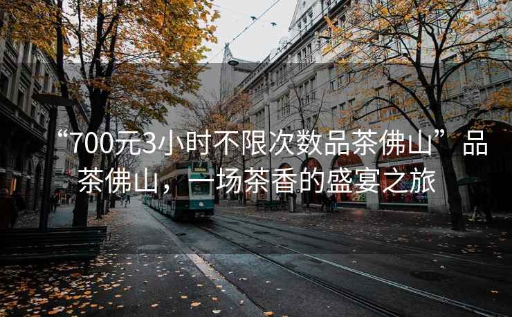 “700元3小時不限次數(shù)品茶佛山”品茶佛山，一場茶香的盛宴之旅