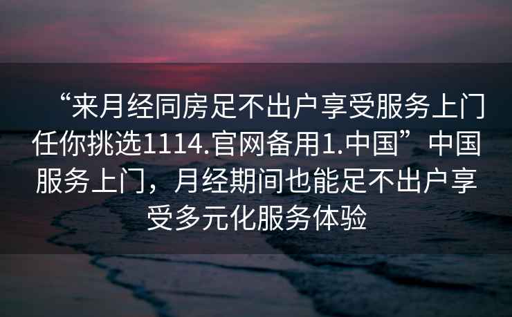 “來月經(jīng)同房足不出戶享受服務(wù)上門任你挑選1114.官網(wǎng)備用1.中國”中國服務(wù)上門，月經(jīng)期間也能足不出戶享受多元化服務(wù)體驗(yàn)