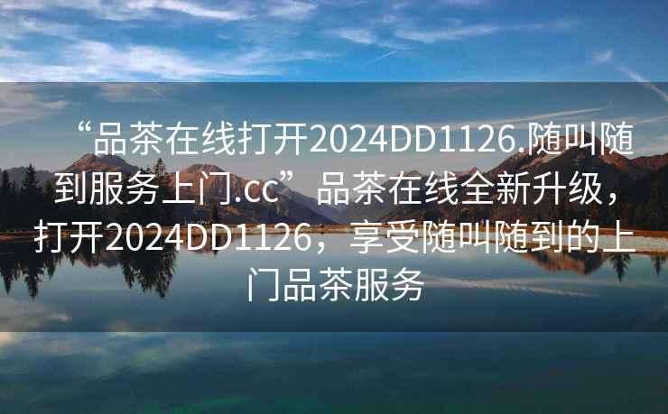 “品茶在線打開2024DD1126.隨叫隨到服務(wù)上門.cc”品茶在線全新升級(jí)，打開2024DD1126，享受隨叫隨到的上門品茶服務(wù)