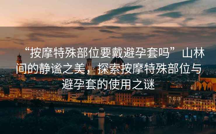 “按摩特殊部位要戴避孕套嗎”山林間的靜謐之美，探索按摩特殊部位與避孕套的使用之謎