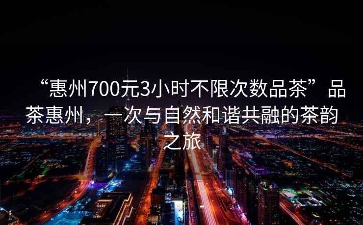 “惠州700元3小時不限次數(shù)品茶”品茶惠州，一次與自然和諧共融的茶韻之旅