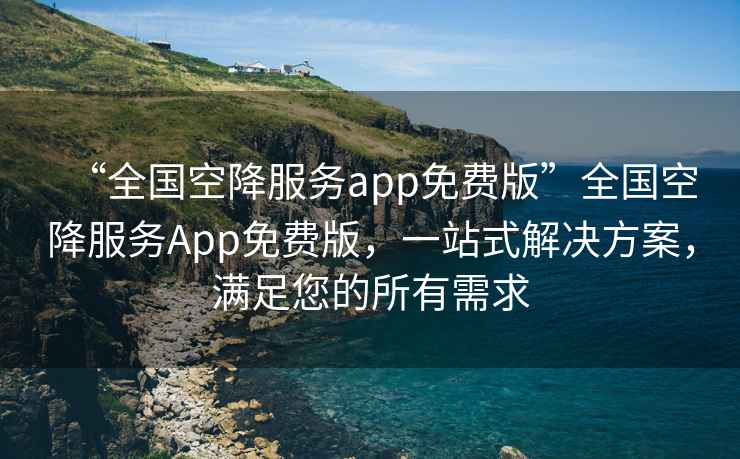 “全國空降服務(wù)app免費(fèi)版”全國空降服務(wù)App免費(fèi)版，一站式解決方案，滿足您的所有需求