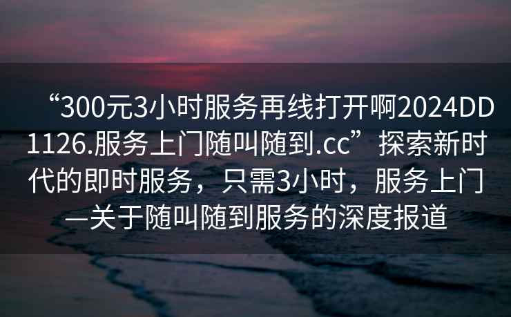 “300元3小時服務再線打開啊2024DD1126.服務上門隨叫隨到.cc”探索新時代的即時服務，只需3小時，服務上門—關于隨叫隨到服務的深度報道