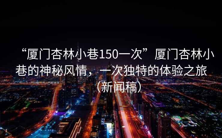 “廈門杏林小巷150一次”廈門杏林小巷的神秘風(fēng)情，一次獨(dú)特的體驗(yàn)之旅（新聞稿）