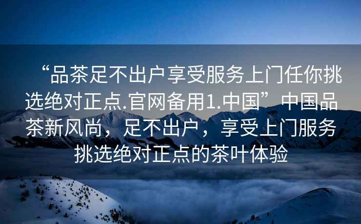 “品茶足不出戶(hù)享受服務(wù)上門(mén)任你挑選絕對(duì)正點(diǎn).官網(wǎng)備用1.中國(guó)”中國(guó)品茶新風(fēng)尚，足不出戶(hù)，享受上門(mén)服務(wù)挑選絕對(duì)正點(diǎn)的茶葉體驗(yàn)