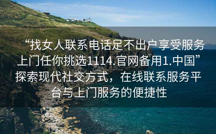 “找女人聯(lián)系電話足不出戶享受服務(wù)上門任你挑選1114.官網(wǎng)備用1.中國”探索現(xiàn)代社交方式，在線聯(lián)系服務(wù)平臺(tái)與上門服務(wù)的便捷性